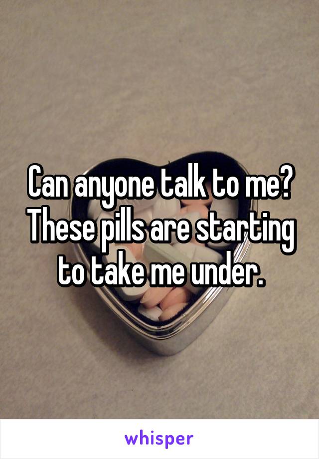 Can anyone talk to me? These pills are starting to take me under.