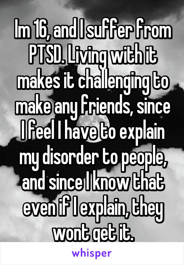 Im 16, and I suffer from PTSD. Living with it makes it challenging to make any friends, since I feel I have to explain my disorder to people, and since I know that even if I explain, they wont get it.