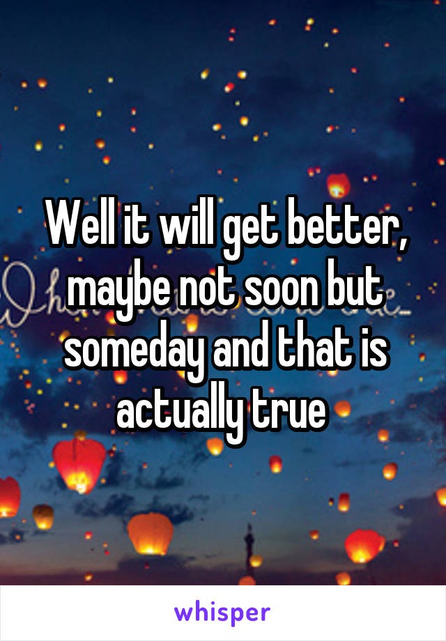 Well it will get better, maybe not soon but someday and that is actually true 