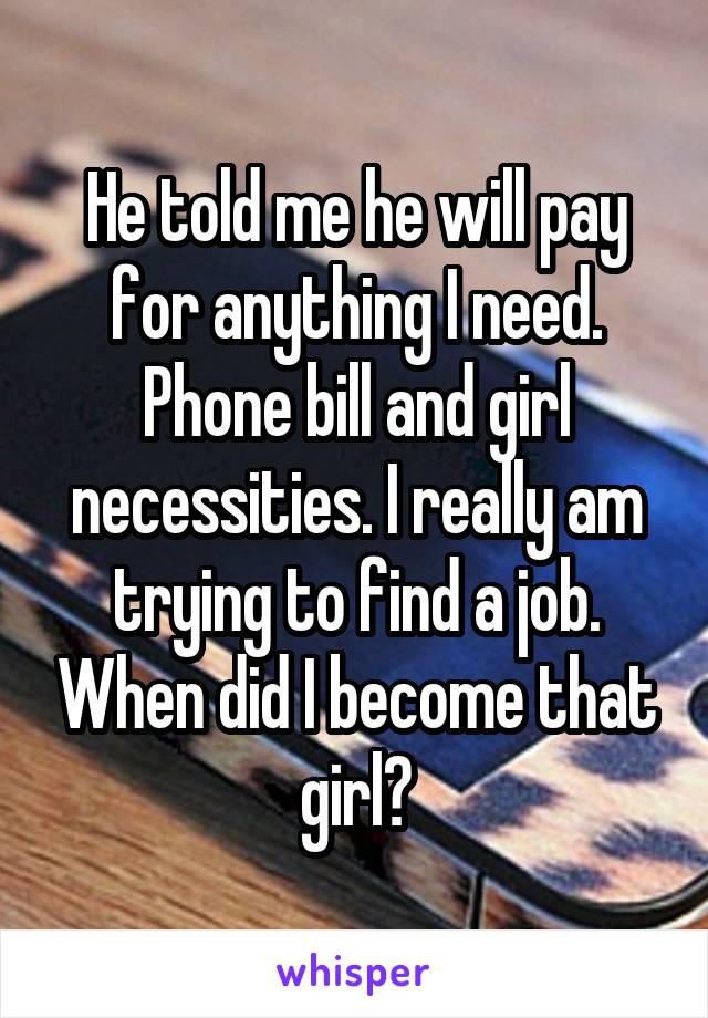 He told me he will pay for anything I need. Phone bill and girl necessities. I really am trying to find a job. When did I become that girl?