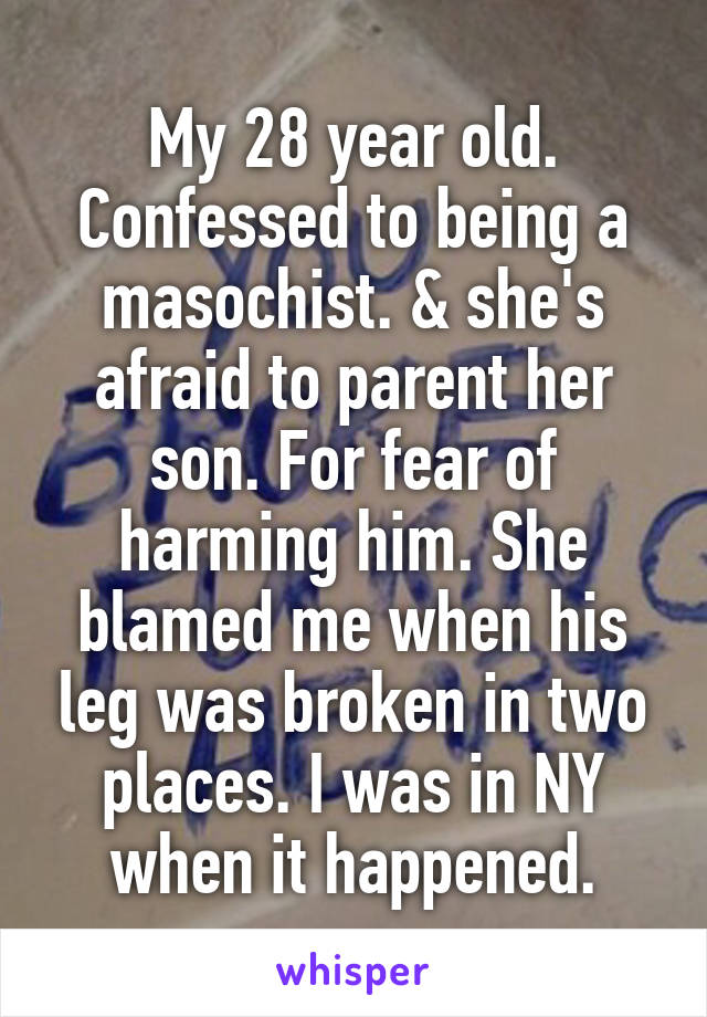 My 28 year old. Confessed to being a masochist. & she's afraid to parent her son. For fear of harming him. She blamed me when his leg was broken in two places. I was in NY when it happened.