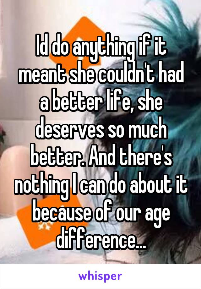 Id do anything if it meant she couldn't had a better life, she deserves so much better. And there's nothing I can do about it because of our age difference...