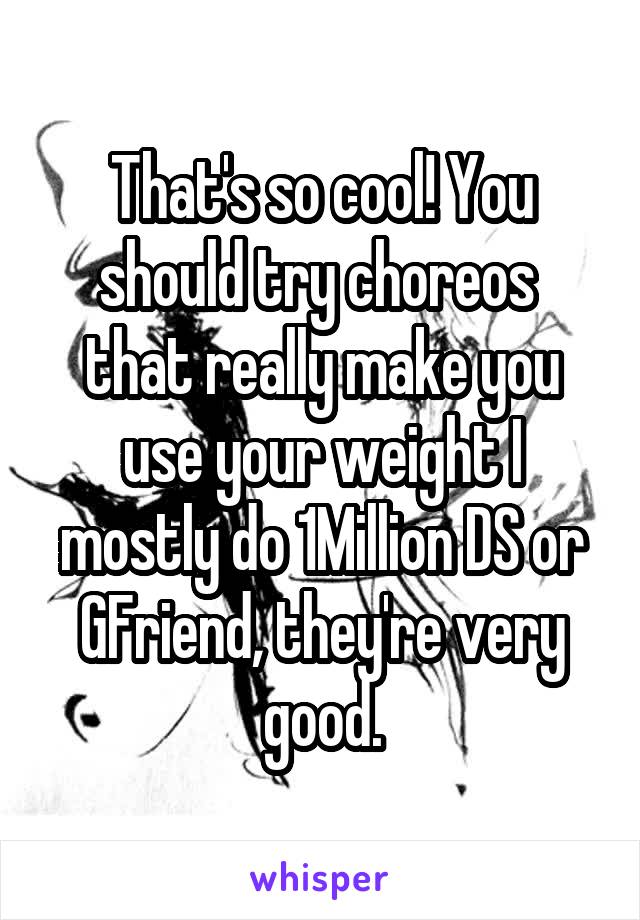 That's so cool! You should try choreos  that really make you use your weight I mostly do 1Million DS or GFriend, they're very good.