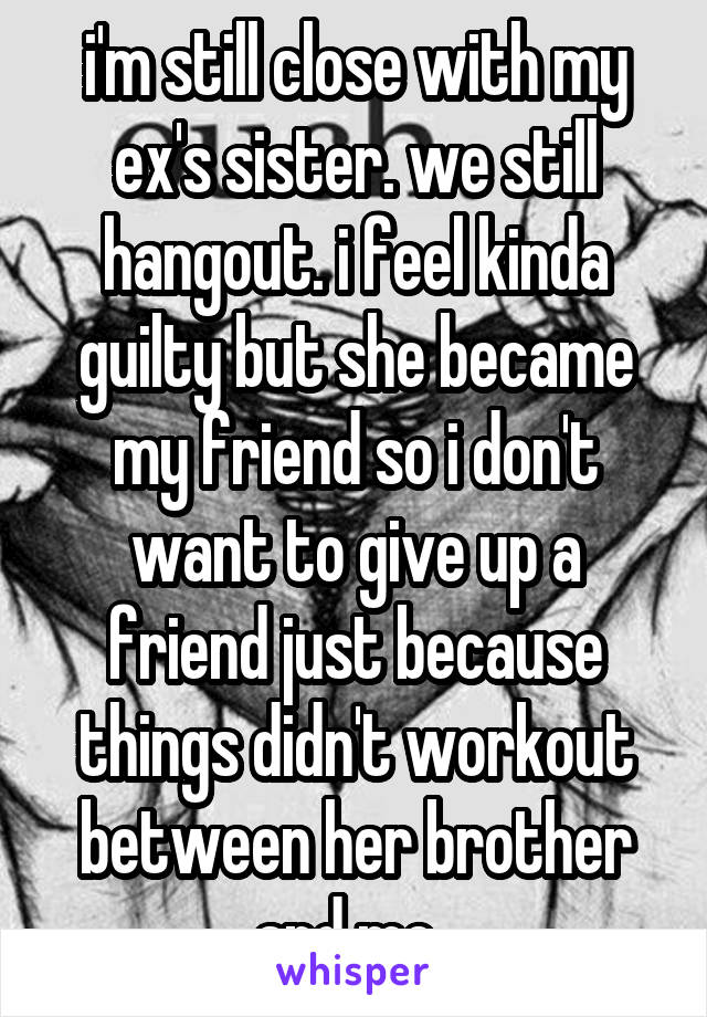 i'm still close with my ex's sister. we still
hangout. i feel kinda guilty but she became my friend so i don't want to give up a friend just because things didn't workout between her brother and me. 