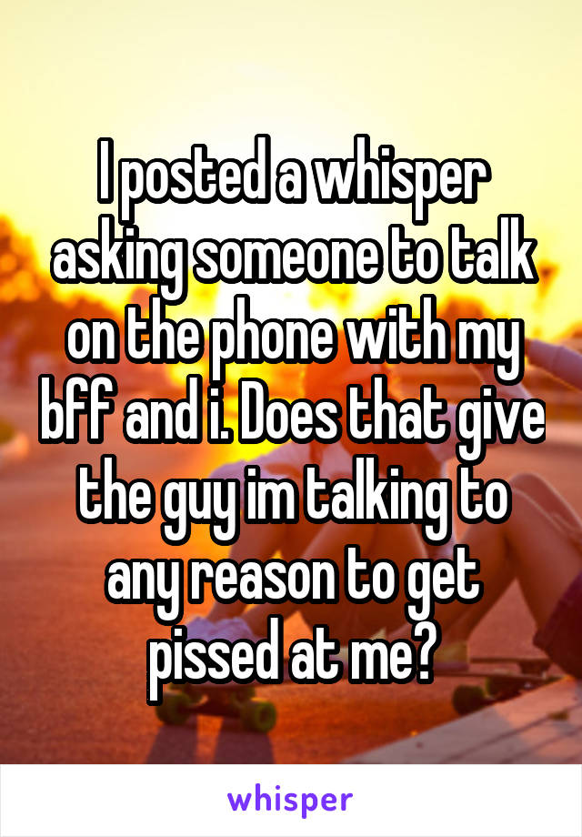 I posted a whisper asking someone to talk on the phone with my bff and i. Does that give the guy im talking to any reason to get pissed at me?