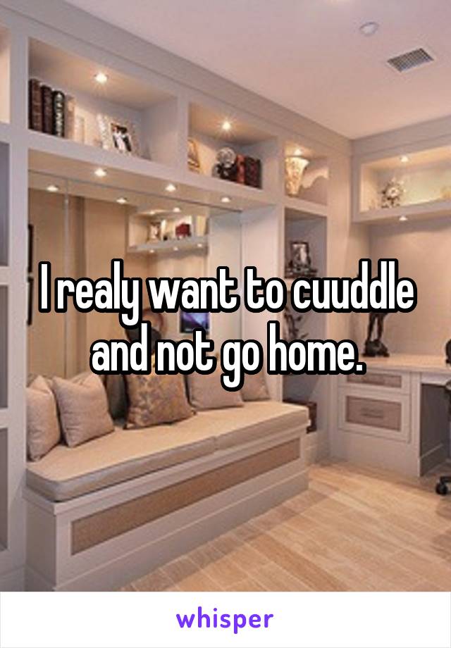 I realy want to cuuddle and not go home.