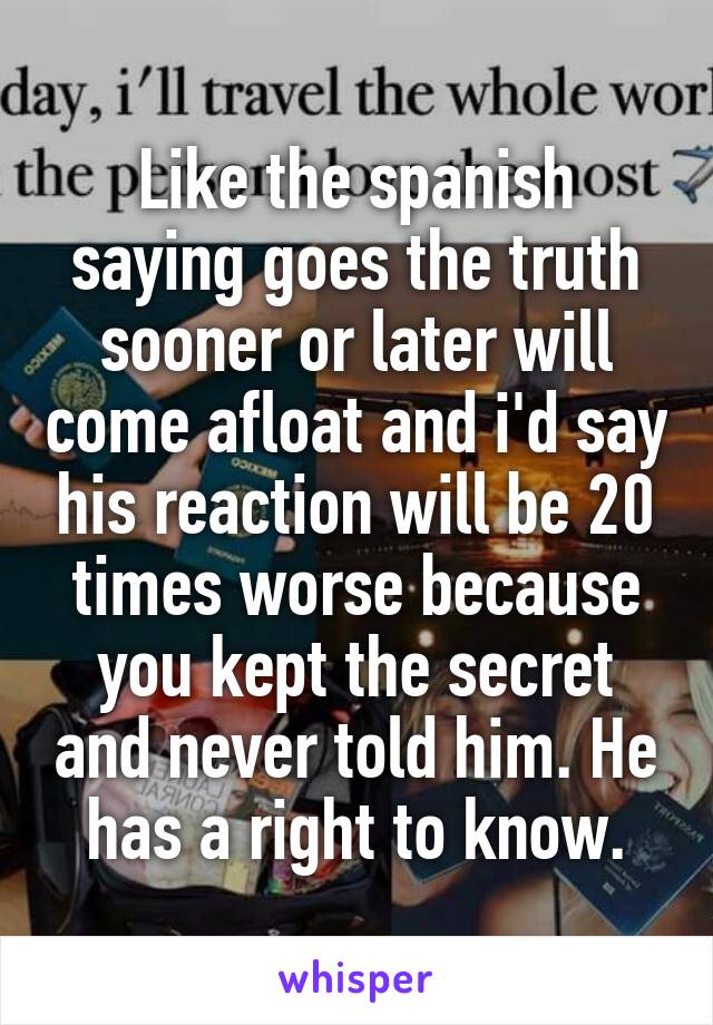Like the spanish saying goes the truth sooner or later will come afloat and i'd say his reaction will be 20 times worse because you kept the secret and never told him. He has a right to know.