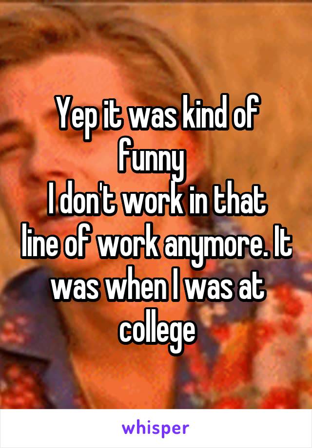 Yep it was kind of funny  
I don't work in that line of work anymore. It was when I was at college