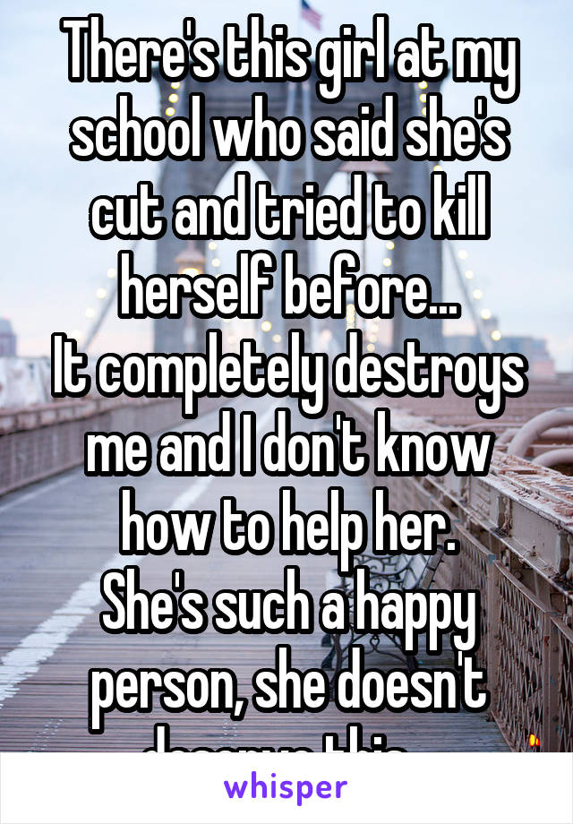 There's this girl at my school who said she's cut and tried to kill herself before...
It completely destroys me and I don't know how to help her.
She's such a happy person, she doesn't deserve this...