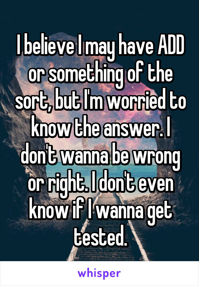 I believe I may have ADD or something of the sort, but I'm worried to know the answer. I don't wanna be wrong or right. I don't even know if I wanna get tested.