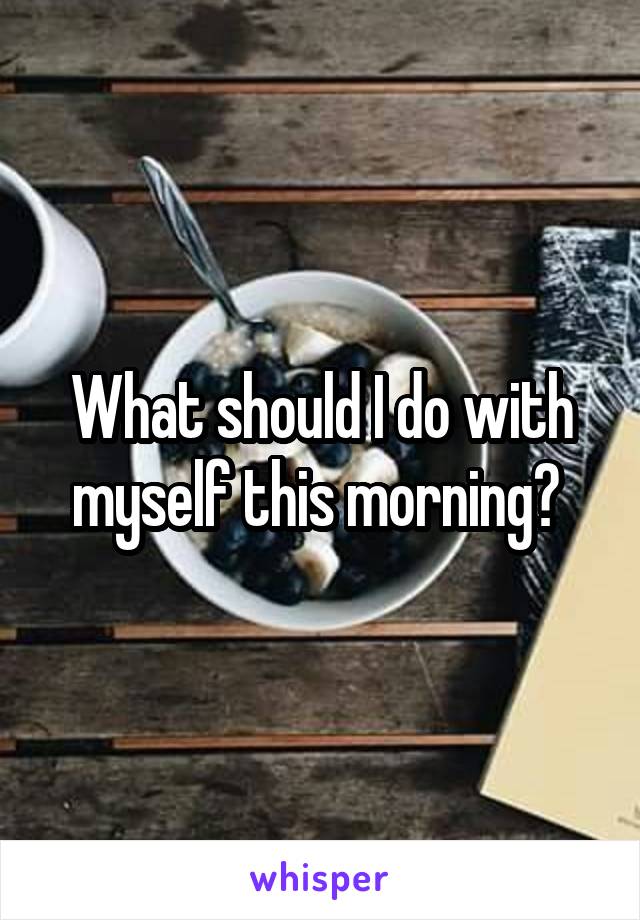 What should I do with myself this morning? 