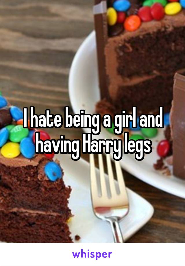 I hate being a girl and having Harry legs