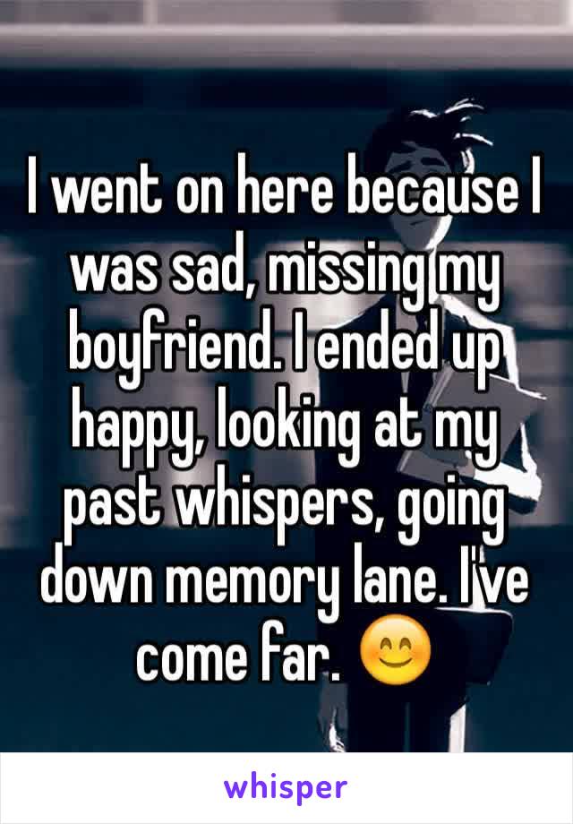 I went on here because I was sad, missing my boyfriend. I ended up happy, looking at my past whispers, going down memory lane. I've come far. 😊