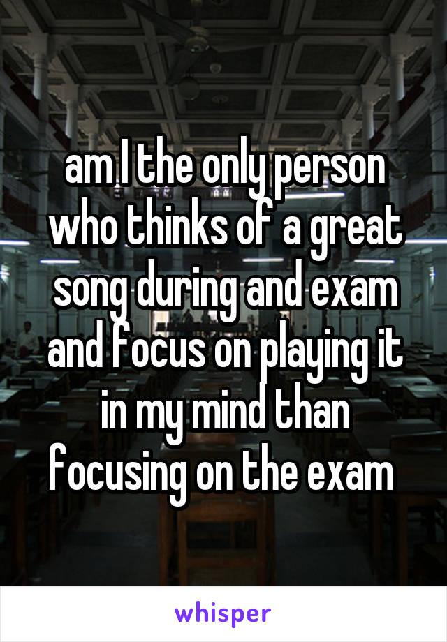 am I the only person who thinks of a great song during and exam and focus on playing it in my mind than focusing on the exam 