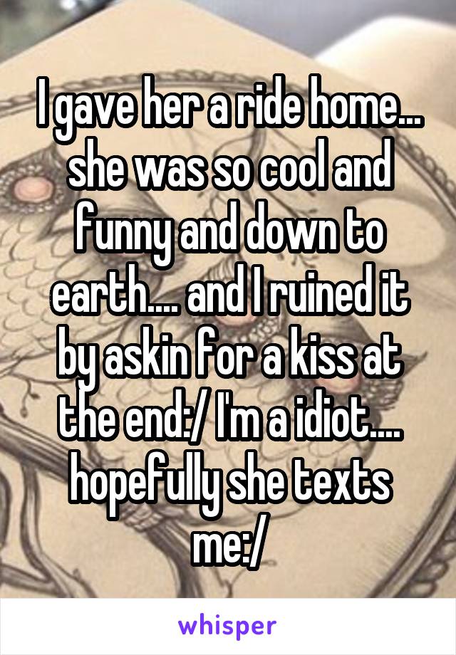 I gave her a ride home... she was so cool and funny and down to earth.... and I ruined it by askin for a kiss at the end:/ I'm a idiot.... hopefully she texts me:/