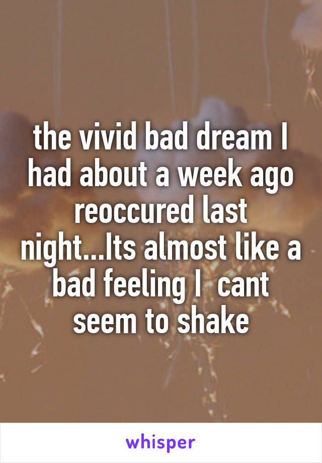 the vivid bad dream I had about a week ago reoccured last night...Its almost like a bad feeling I  cant seem to shake