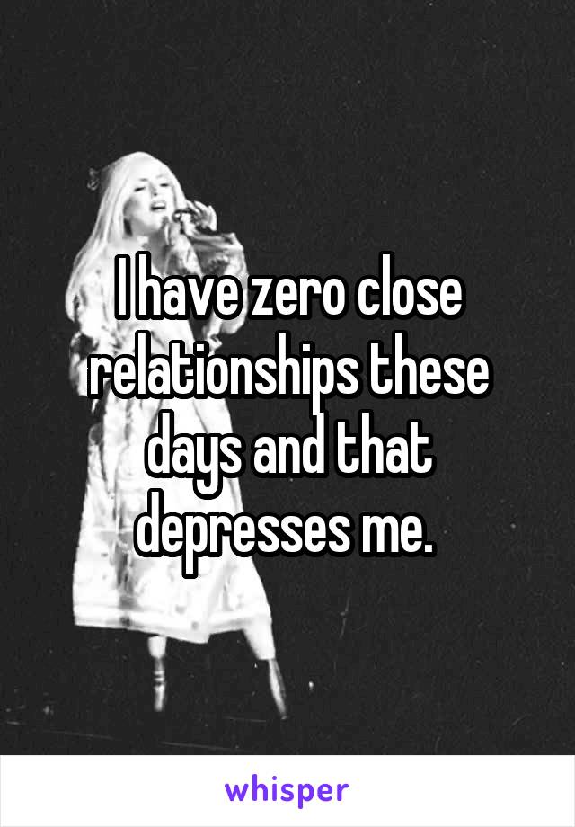 I have zero close relationships these days and that depresses me. 