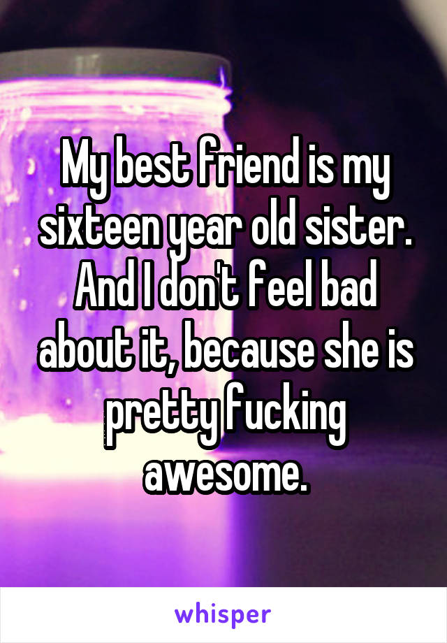 My best friend is my sixteen year old sister. And I don't feel bad about it, because she is pretty fucking awesome.