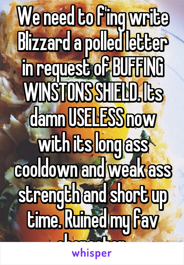 We need to f'ing write Blizzard a polled letter in request of BUFFING WINSTONS SHIELD. Its damn USELESS now with its long ass cooldown and weak ass strength and short up time. Ruined my fav character.