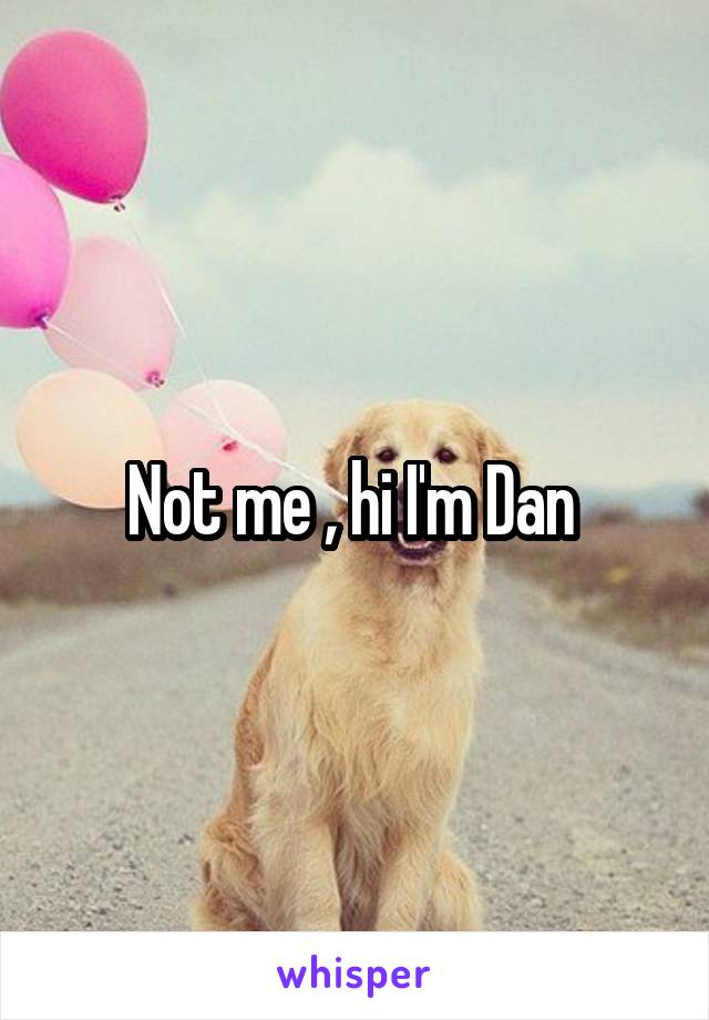 Not me , hi I'm Dan 