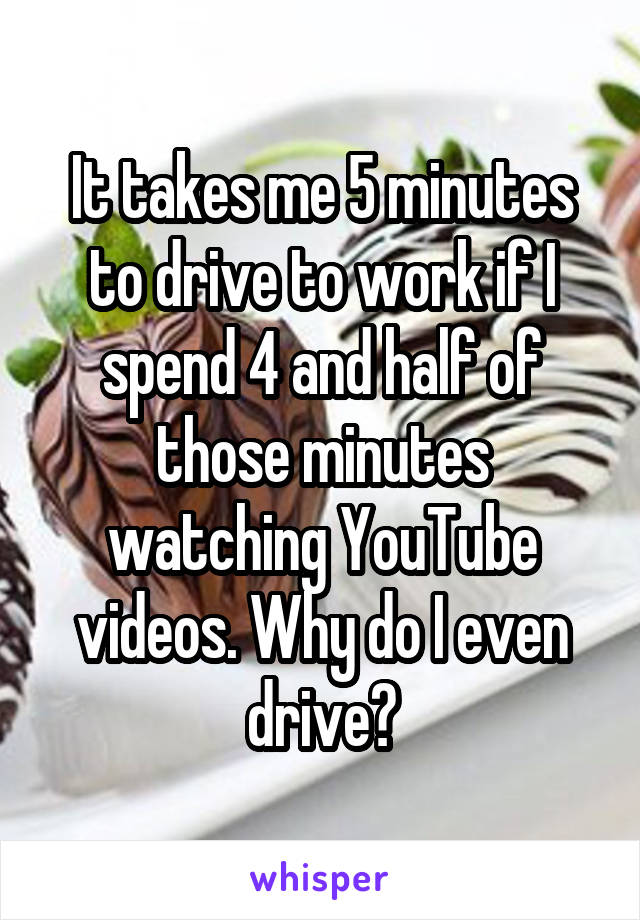 It takes me 5 minutes to drive to work if I spend 4 and half of those minutes watching YouTube videos. Why do I even drive?