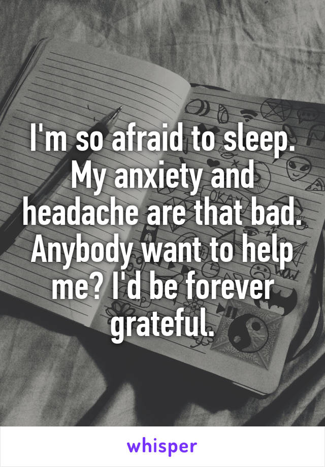 I'm so afraid to sleep. My anxiety and headache are that bad. Anybody want to help me? I'd be forever grateful.