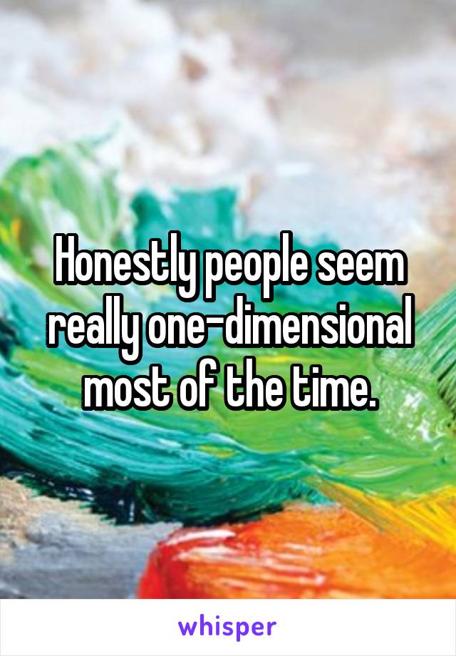 Honestly people seem really one-dimensional most of the time.