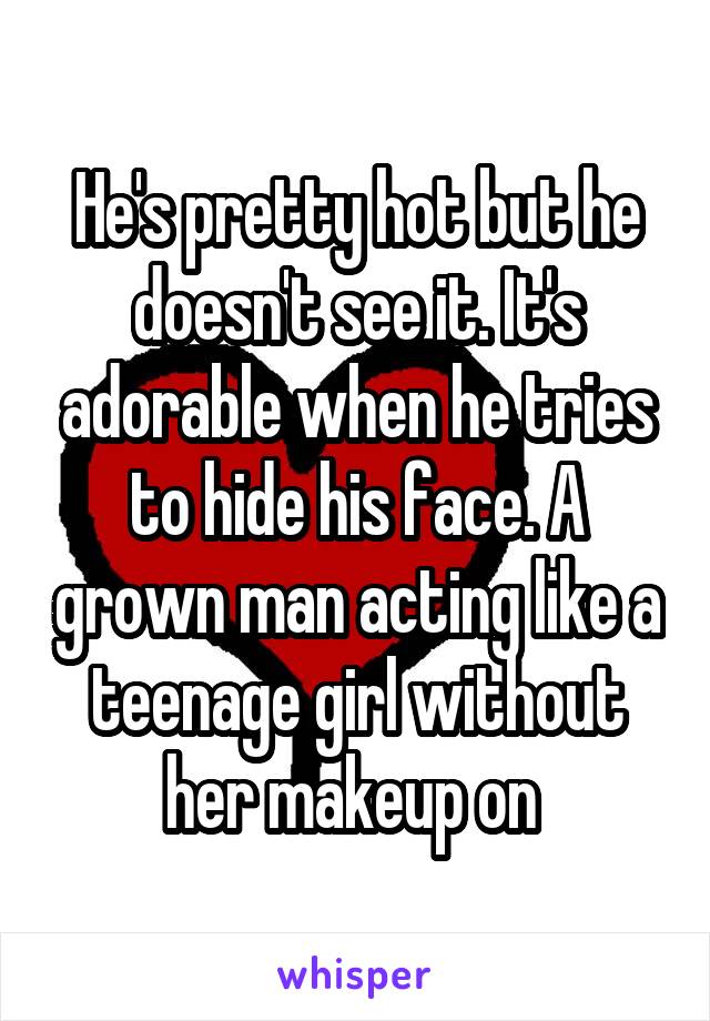 He's pretty hot but he doesn't see it. It's adorable when he tries to hide his face. A grown man acting like a teenage girl without her makeup on 