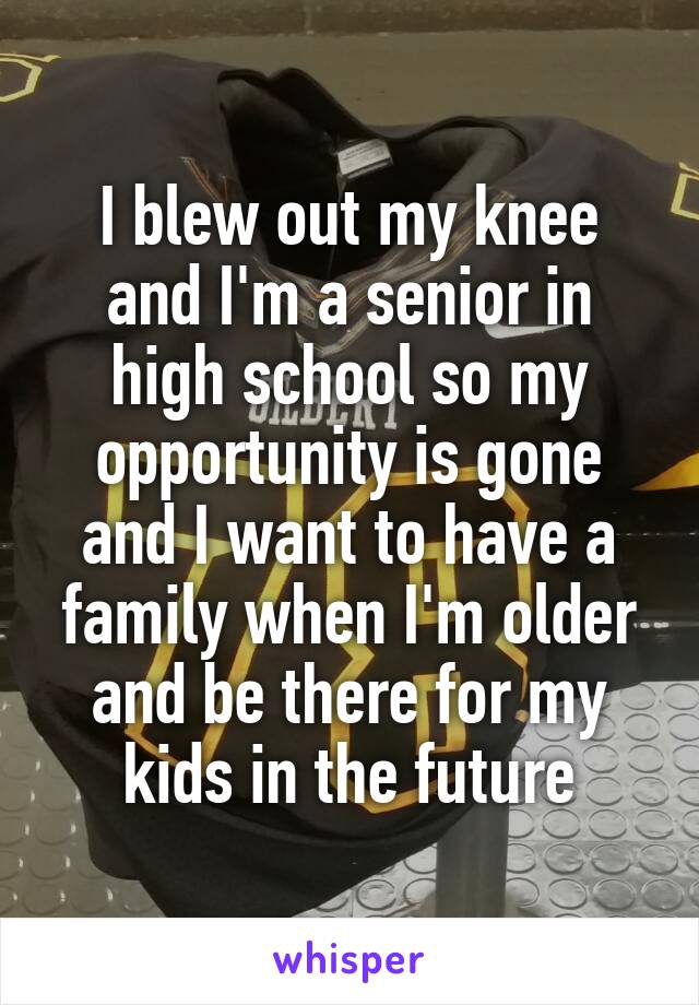 I blew out my knee and I'm a senior in high school so my opportunity is gone and I want to have a family when I'm older and be there for my kids in the future