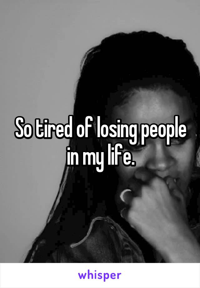 So tired of losing people in my life.