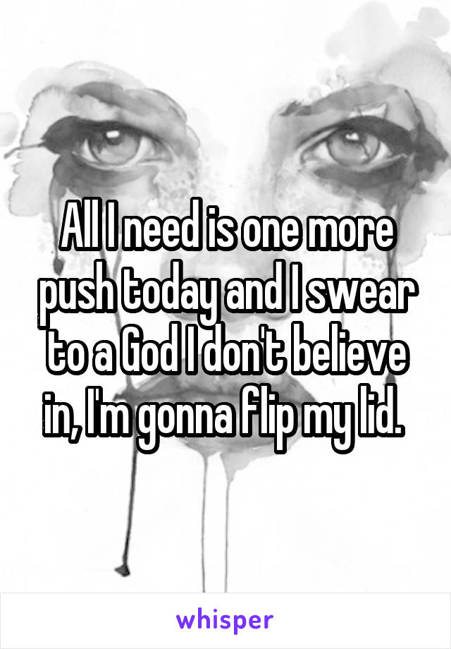 All I need is one more push today and I swear to a God I don't believe in, I'm gonna flip my lid. 