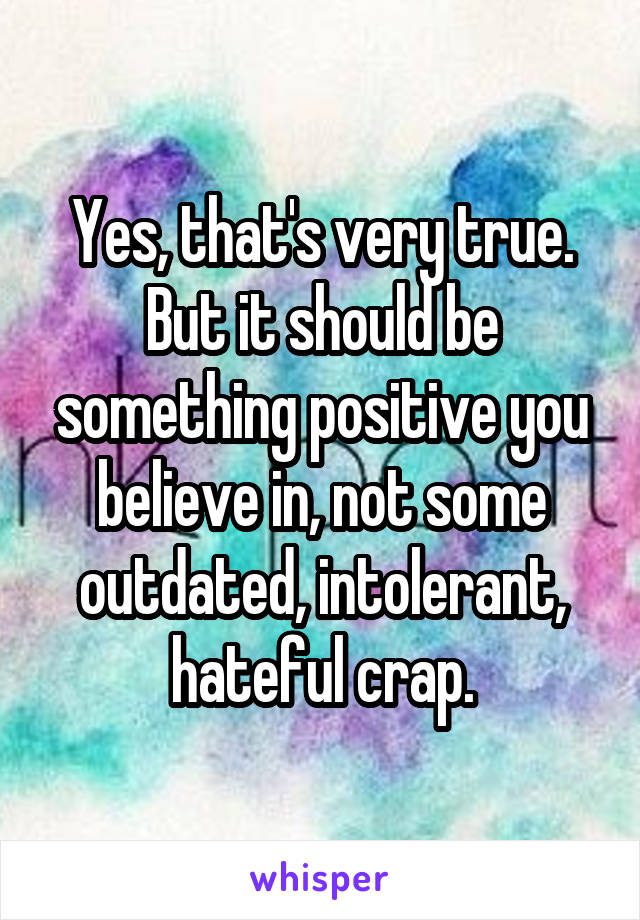 Yes, that's very true.
But it should be something positive you believe in, not some outdated, intolerant, hateful crap.