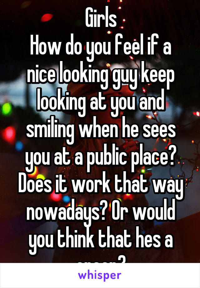 Girls
How do you feel if a nice looking guy keep looking at you and smiling when he sees you at a public place? Does it work that way nowadays? Or would you think that hes a creep?