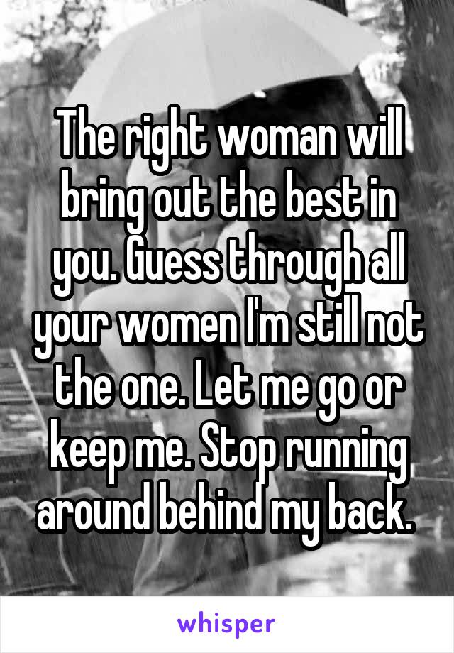 The right woman will bring out the best in you. Guess through all your women I'm still not the one. Let me go or keep me. Stop running around behind my back. 