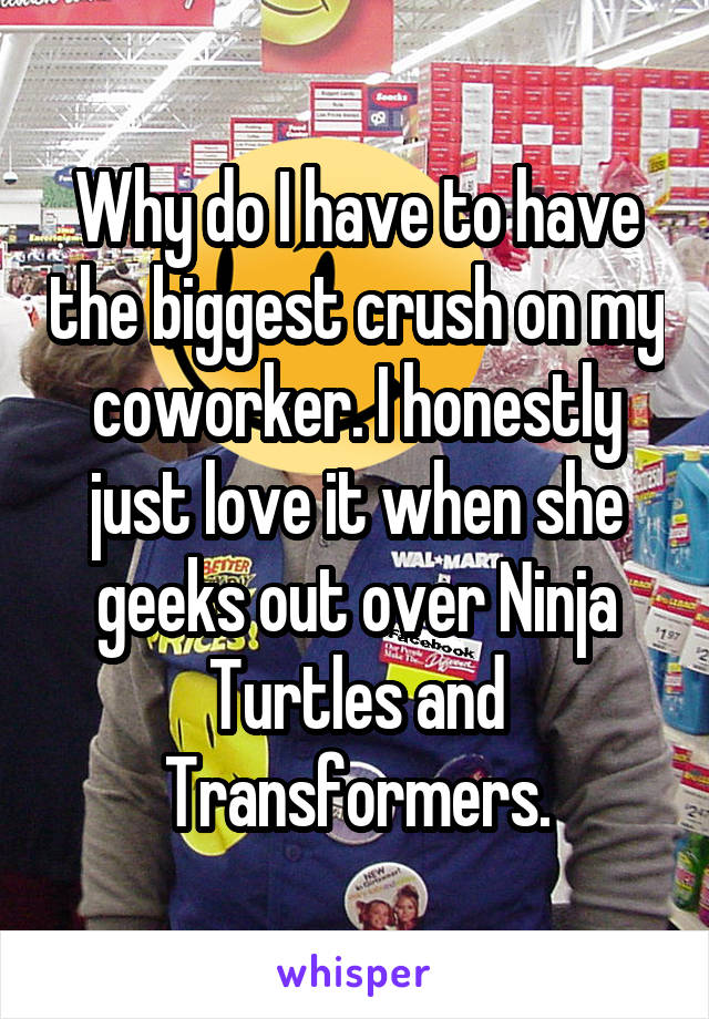 Why do I have to have the biggest crush on my coworker. I honestly just love it when she geeks out over Ninja Turtles and Transformers.