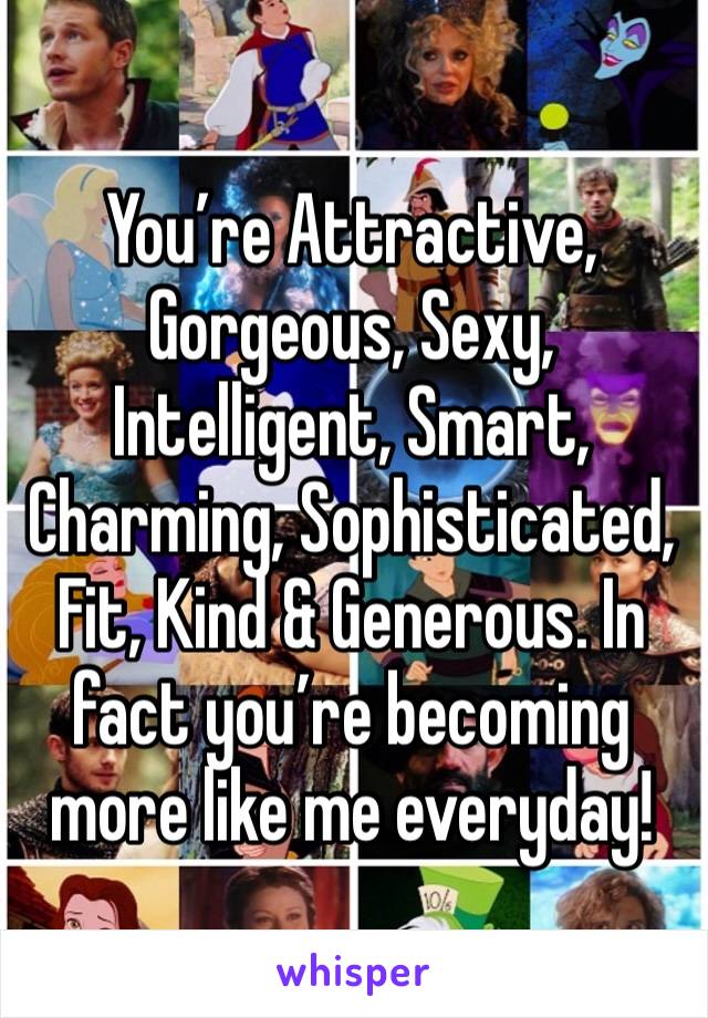 You’re Attractive, Gorgeous, Sexy, Intelligent, Smart, Charming, Sophisticated, Fit, Kind & Generous. In fact you’re becoming more like me everyday!