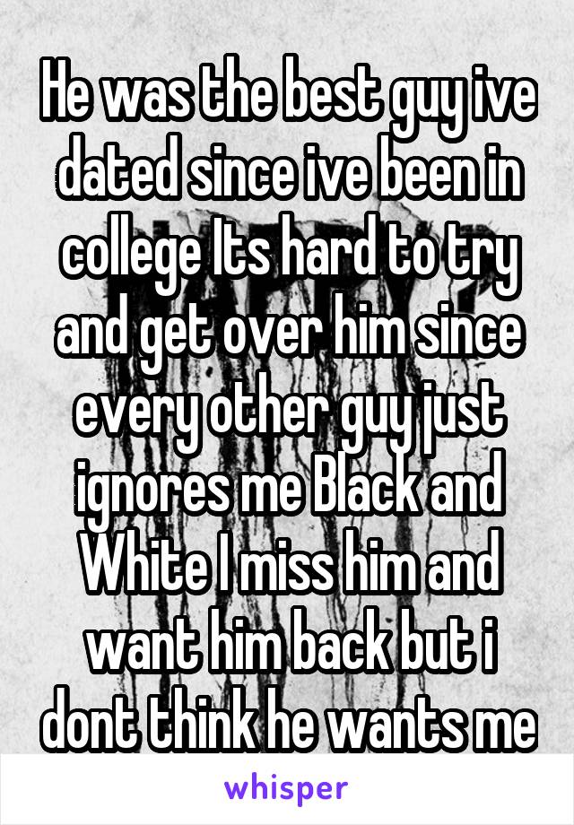 He was the best guy ive dated since ive been in college Its hard to try and get over him since every other guy just ignores me Black and White I miss him and want him back but i dont think he wants me