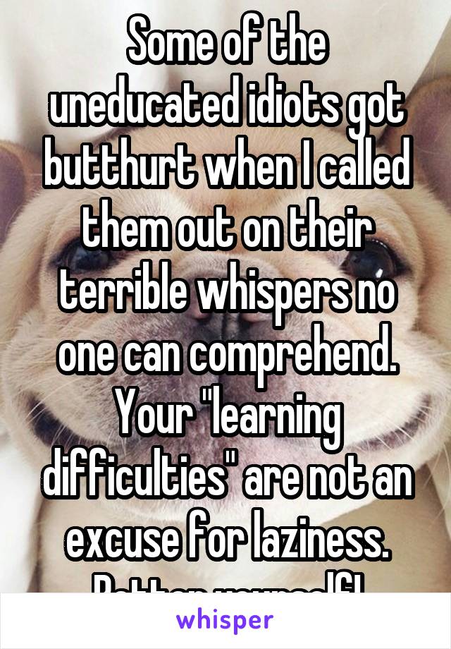 Some of the uneducated idiots got butthurt when I called them out on their terrible whispers no one can comprehend. Your "learning difficulties" are not an excuse for laziness. Better yourself!