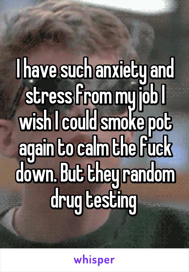 I have such anxiety and stress from my job I wish I could smoke pot again to calm the fuck down. But they random drug testing 