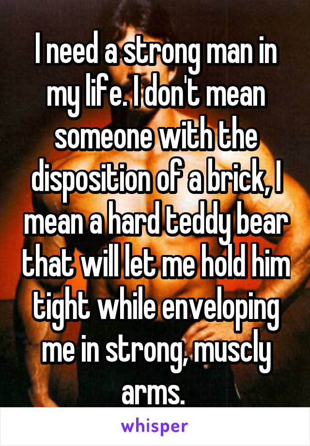 I need a strong man in my life. I don't mean someone with the disposition of a brick, I mean a hard teddy bear that will let me hold him tight while enveloping me in strong, muscly arms. 