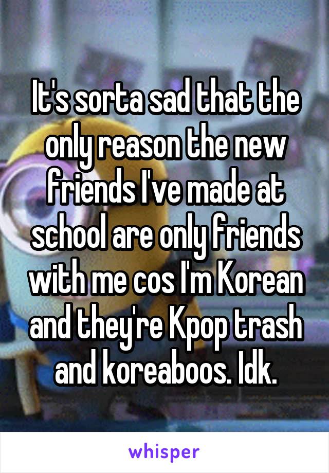 It's sorta sad that the only reason the new friends I've made at school are only friends with me cos I'm Korean and they're Kpop trash and koreaboos. Idk.