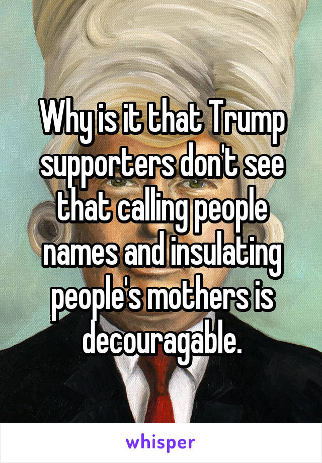 Why is it that Trump supporters don't see that calling people names and insulating people's mothers is decouragable.