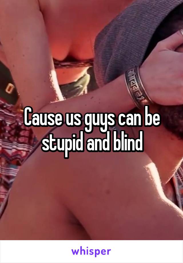 Cause us guys can be stupid and blind