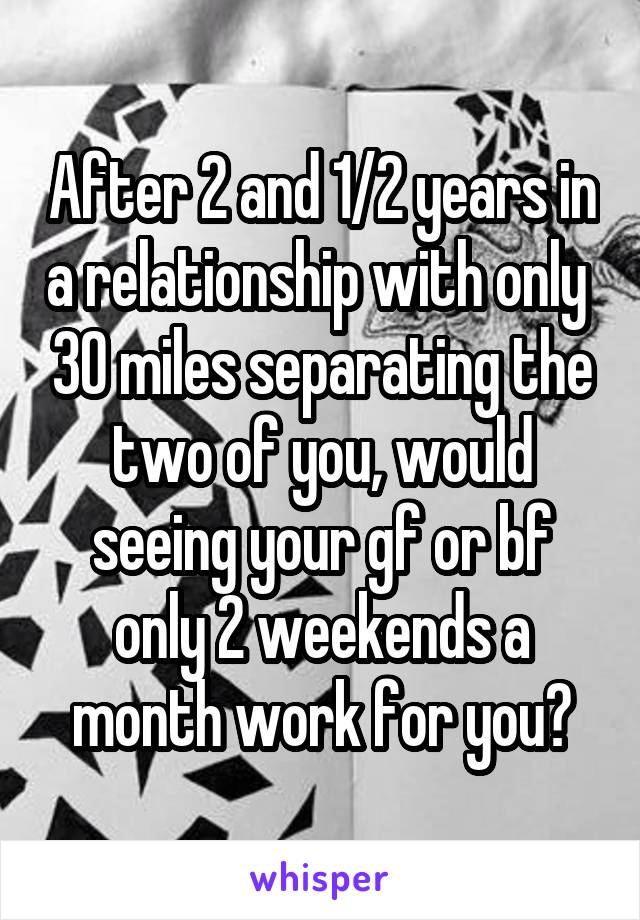 After 2 and 1/2 years in a relationship with only  30 miles separating the two of you, would seeing your gf or bf only 2 weekends a month work for you?