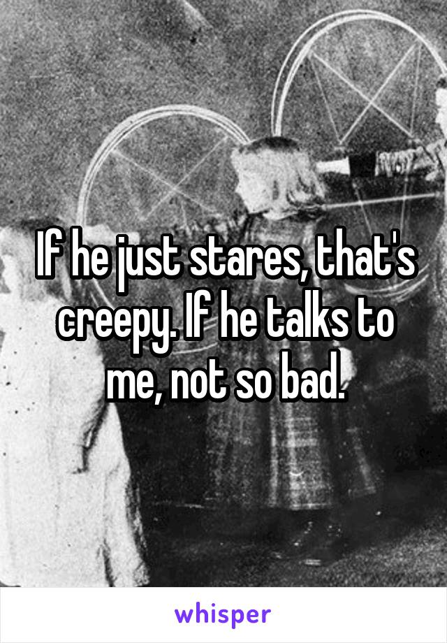 If he just stares, that's creepy. If he talks to me, not so bad.