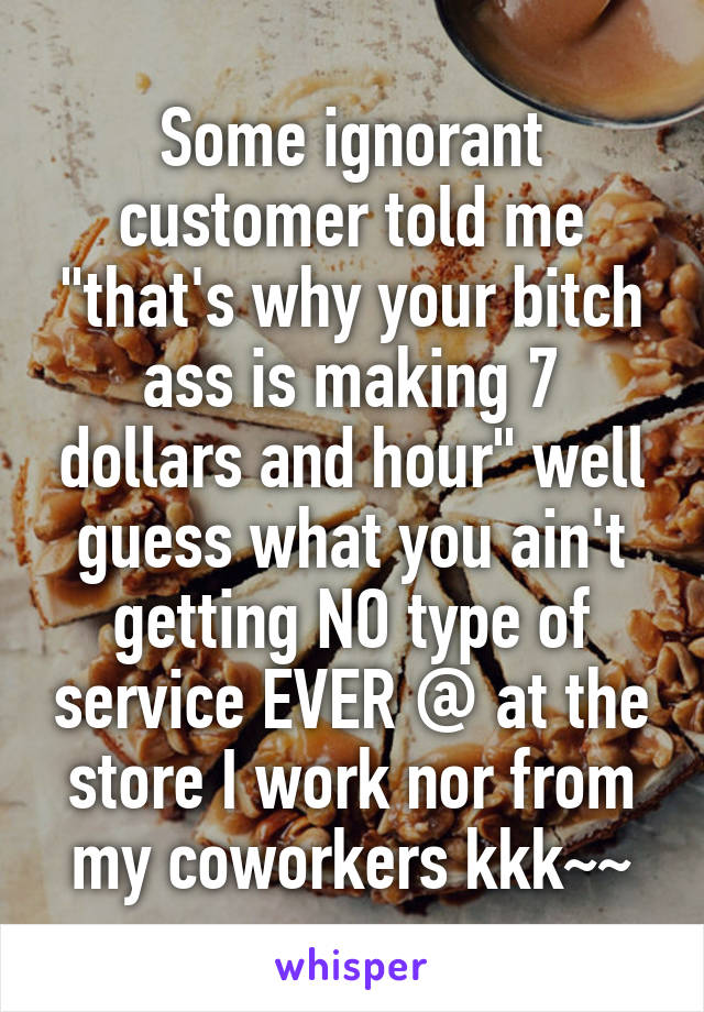 Some ignorant customer told me "that's why your bitch ass is making 7 dollars and hour" well guess what you ain't getting NO type of service EVER @ at the store I work nor from my coworkers kkk~~