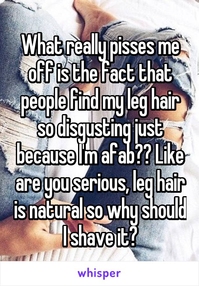 What really pisses me off is the fact that people find my leg hair so disgusting just because I'm afab?? Like are you serious, leg hair is natural so why should I shave it?