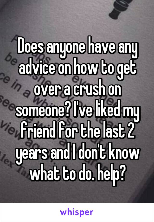 Does anyone have any advice on how to get over a crush on someone? I've liked my friend for the last 2 years and I don't know what to do. help?