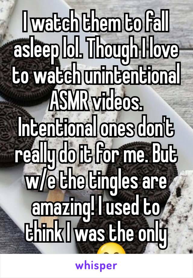 I watch them to fall asleep lol. Though I love to watch unintentional ASMR videos. Intentional ones don't really do it for me. But w/e the tingles are amazing! I used to think I was the only one 😂