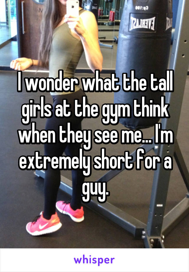 I wonder what the tall girls at the gym think when they see me... I'm extremely short for a guy.